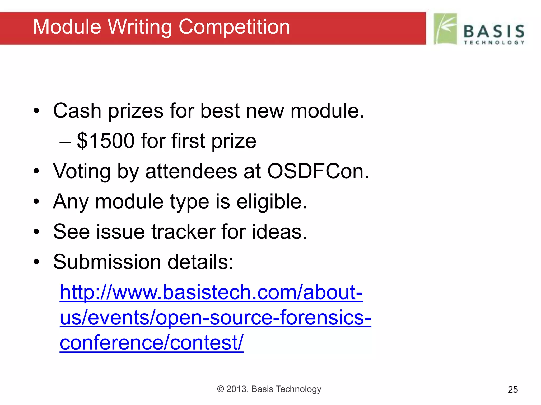 © 2013, Basis Technology 25
• Cash prizes for best new module.
– $1500 for first prize
• Voting by attendees at OSDFCon.
• Any module type is eligible.
• See issue tracker for ideas.
• Submission details:
http://www.basistech.com/about-
us/events/open-source-forensics-
conference/contest/
Module Writing Competition
 