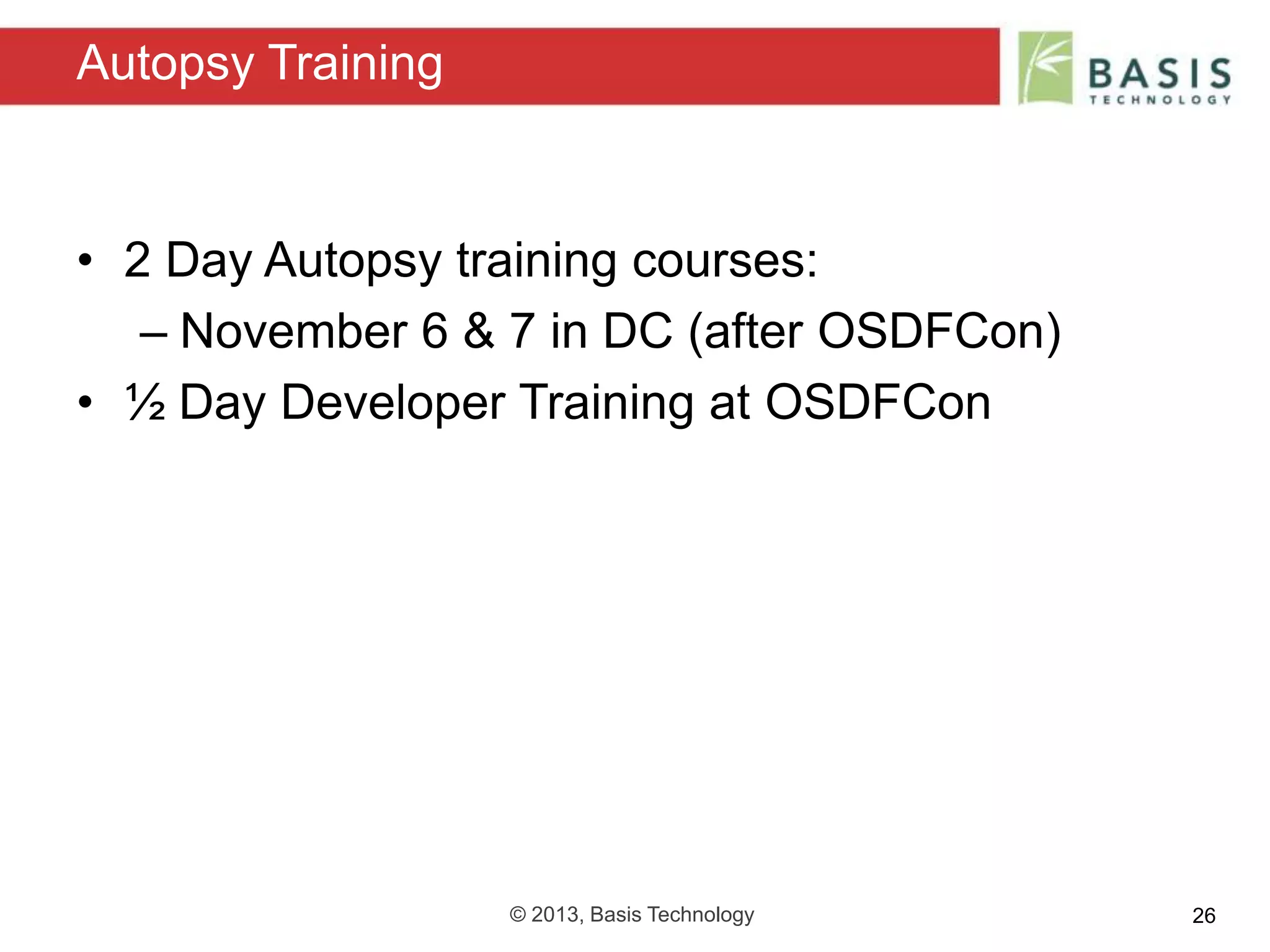 © 2013, Basis Technology 26
• 2 Day Autopsy training courses:
– November 6 & 7 in DC (after OSDFCon)
• ½ Day Developer Training at OSDFCon
Autopsy Training
 