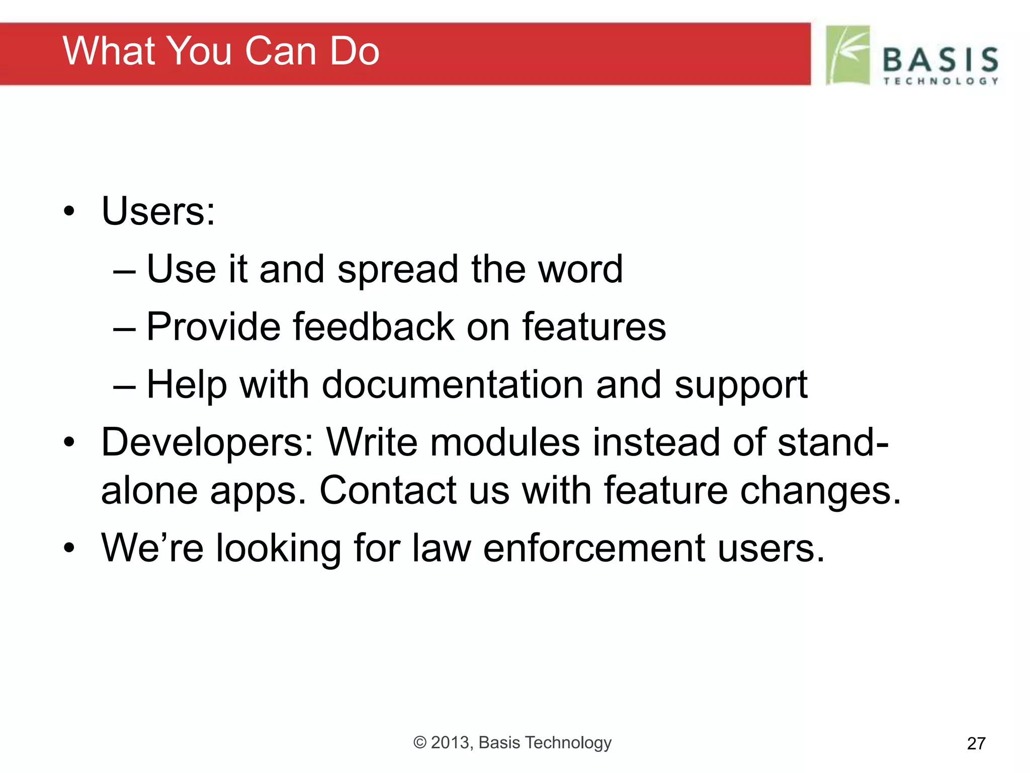 © 2013, Basis Technology 27
• Users:
– Use it and spread the word
– Provide feedback on features
– Help with documentation and support
• Developers: Write modules instead of stand-
alone apps. Contact us with feature changes.
• We’re looking for law enforcement users.
What You Can Do
 