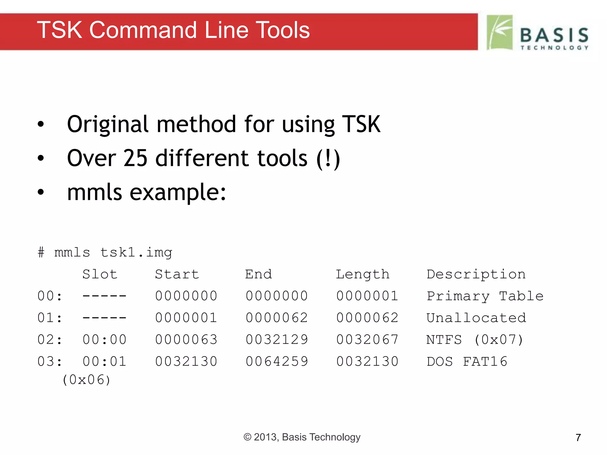 © 2013, Basis Technology 7
• Original method for using TSK
• Over 25 different tools (!)
• mmls example:
# mmls tsk1.img
Slot Start End Length Description
00: ----- 0000000 0000000 0000001 Primary Table
01: ----- 0000001 0000062 0000062 Unallocated
02: 00:00 0000063 0032129 0032067 NTFS (0x07)
03: 00:01 0032130 0064259 0032130 DOS FAT16
(0x06)
TSK Command Line Tools
 
