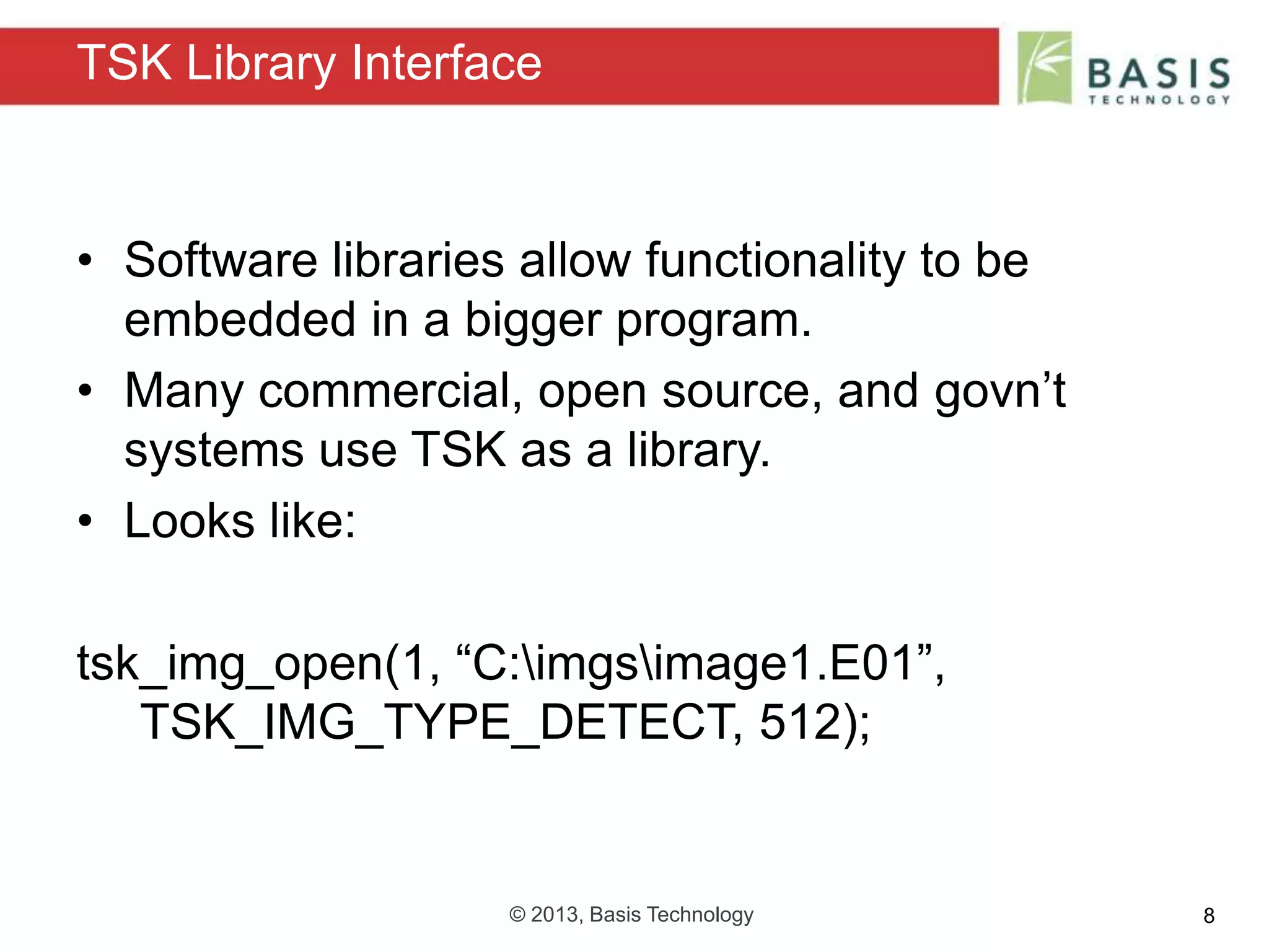 © 2013, Basis Technology 8
• Software libraries allow functionality to be
embedded in a bigger program.
• Many commercial, open source, and govn’t
systems use TSK as a library.
• Looks like:
tsk_img_open(1, “C:imgsimage1.E01”,
TSK_IMG_TYPE_DETECT, 512);
TSK Library Interface
 