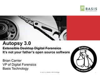 © 2013, Basis Technology 1
Autopsy 3.0
Extensible Desktop Digital Forensics
It’s not your father’s open source software
Brian Carrier
VP of Digital Forensics
Basis Technology
 