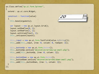 qx.Class.define("qx.ui.form.Spinner",
{
extend : qx.ui.core.Widget,
construct : function(value)
{
this.base(arguments);
var layout = new qx.ui.layout.Grid();
layout.setRowFlex(0, 1);
layout.setRowFlex(1, 1);
layout.setColumnFlex(1, 1);
this._setLayout(layout);
this._input = new qx.ui.form.TextField(value.toString());
this._add(this._input, {row: 0, column: 0, rowSpan: 2});
this._buttonUp = new qx.ui.form.Button();
this._buttonUp.setIcon("decoration/arrows/up-small.png");
this._add(this._buttonUp, {row: 0, column: 1});
this._buttonDown = new qx.ui.form.Button();
this._buttonDown.setIcon("decoration/arrows/down-small.png");
this._add(this._buttonDown, {row: 1, column: 1});
}
});
 