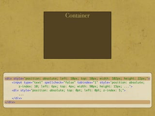 Container
<div style="position: absolute; left: 10px; top: 10px; width: 102px; height: 22px;">
<input type="text" spellcheck="false" tabindex="1" style='position: absolute;
z-index: 10; left: 6px; top: 4px; width: 90px; height: 15px; ...'>
<div style="position: absolute; top: 0pt; left: 0pt; z-index: 5;">
...
</div>
</div>
 