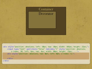 Container
Decorator
<div style="position: absolute; left: 10px; top: 10px; width: 102px; height: 22px;">
<input type="text" spellcheck="false" tabindex="1" style='position: absolute;
z-index: 10; left: 6px; top: 4px; width: 90px; height: 15px; ...'>
<div style="position: absolute; top: 0pt; left: 0pt; z-index: 5;">
...
</div>
</div>
 