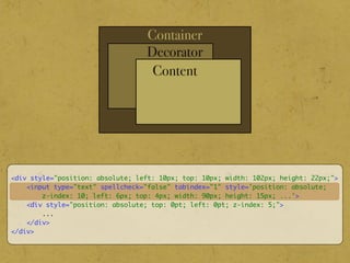 Container
Decorator
Content
<div style="position: absolute; left: 10px; top: 10px; width: 102px; height: 22px;">
<input type="text" spellcheck="false" tabindex="1" style='position: absolute;
z-index: 10; left: 6px; top: 4px; width: 90px; height: 15px; ...'>
<div style="position: absolute; top: 0pt; left: 0pt; z-index: 5;">
...
</div>
</div>
 
