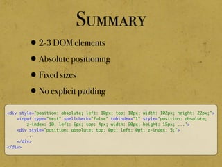 Summary
•2-3 DOM elements
•Absolute positioning
•Fixed sizes
•No explicit padding
<div style="position: absolute; left: 10px; top: 10px; width: 102px; height: 22px;">
<input type="text" spellcheck="false" tabindex="1" style='position: absolute;
z-index: 10; left: 6px; top: 4px; width: 90px; height: 15px; ...'>
<div style="position: absolute; top: 0pt; left: 0pt; z-index: 5;">
...
</div>
</div>
 