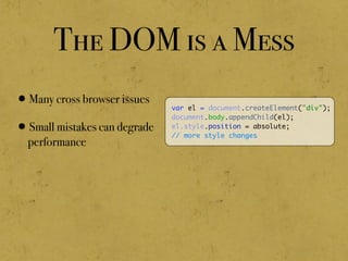 The DOM is a Mess
•Many cross browser issues
•Small mistakes can degrade
performance
var el = document.createElement("div");
document.body.appendChild(el);
el.style.position = absolute;
// more style changes
 