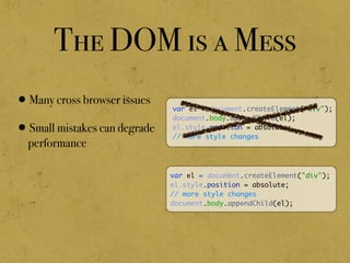 The DOM is a Mess
•Many cross browser issues
•Small mistakes can degrade
performance
var el = document.createElement("div");
document.body.appendChild(el);
el.style.position = absolute;
// more style changes
var el = document.createElement("div");
el.style.position = absolute;
// more style changes
document.body.appendChild(el);
 