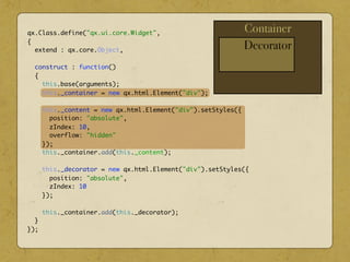 Container
Decorator
qx.Class.define("qx.ui.core.Widget",
{
extend : qx.core.Object,
construct : function()
{
this.base(arguments);
this._container = new qx.html.Element("div");
this._content = new qx.html.Element("div").setStyles({
position: "absolute",
zIndex: 10,
overflow: "hidden"
});
this._container.add(this._content);
this._decorator = new qx.html.Element("div").setStyles({
position: "absolute",
zIndex: 10
});
this._container.add(this._decorator);
}
});
 