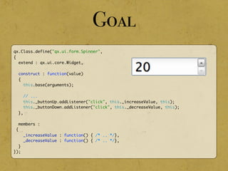 qx.Class.define("qx.ui.form.Spinner",
{
extend : qx.ui.core.Widget,
construct : function(value)
{
this.base(arguments);
// ...
this._buttonUp.addListener("click", this._increaseValue, this);
this._buttonDown.addListener("click", this._decreaseValue, this);
},
members :
{
_increaseValue : function() { /* .. */},
_decreaseValue : function() { /* .. */},
}
});
Goal
 