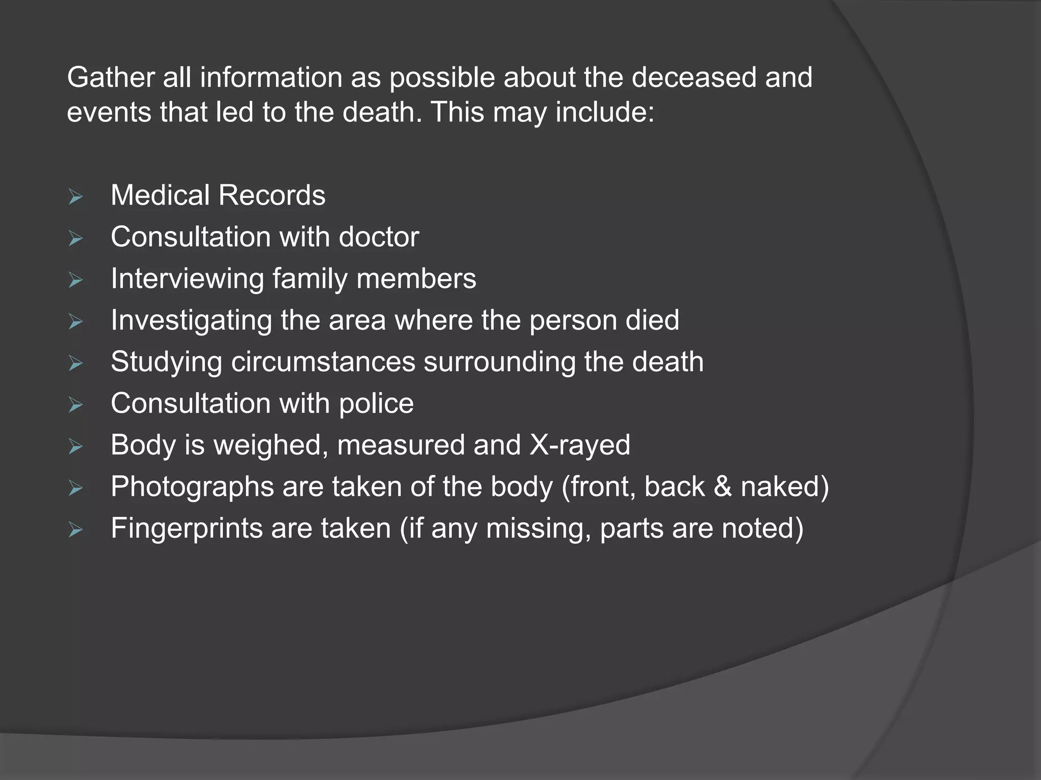 Gather all information as possible about the deceased and
events that led to the death. This may include:
 Medical Records
 Consultation with doctor
 Interviewing family members
 Investigating the area where the person died
 Studying circumstances surrounding the death
 Consultation with police
 Body is weighed, measured and X-rayed
 Photographs are taken of the body (front, back & naked)
 Fingerprints are taken (if any missing, parts are noted)
 