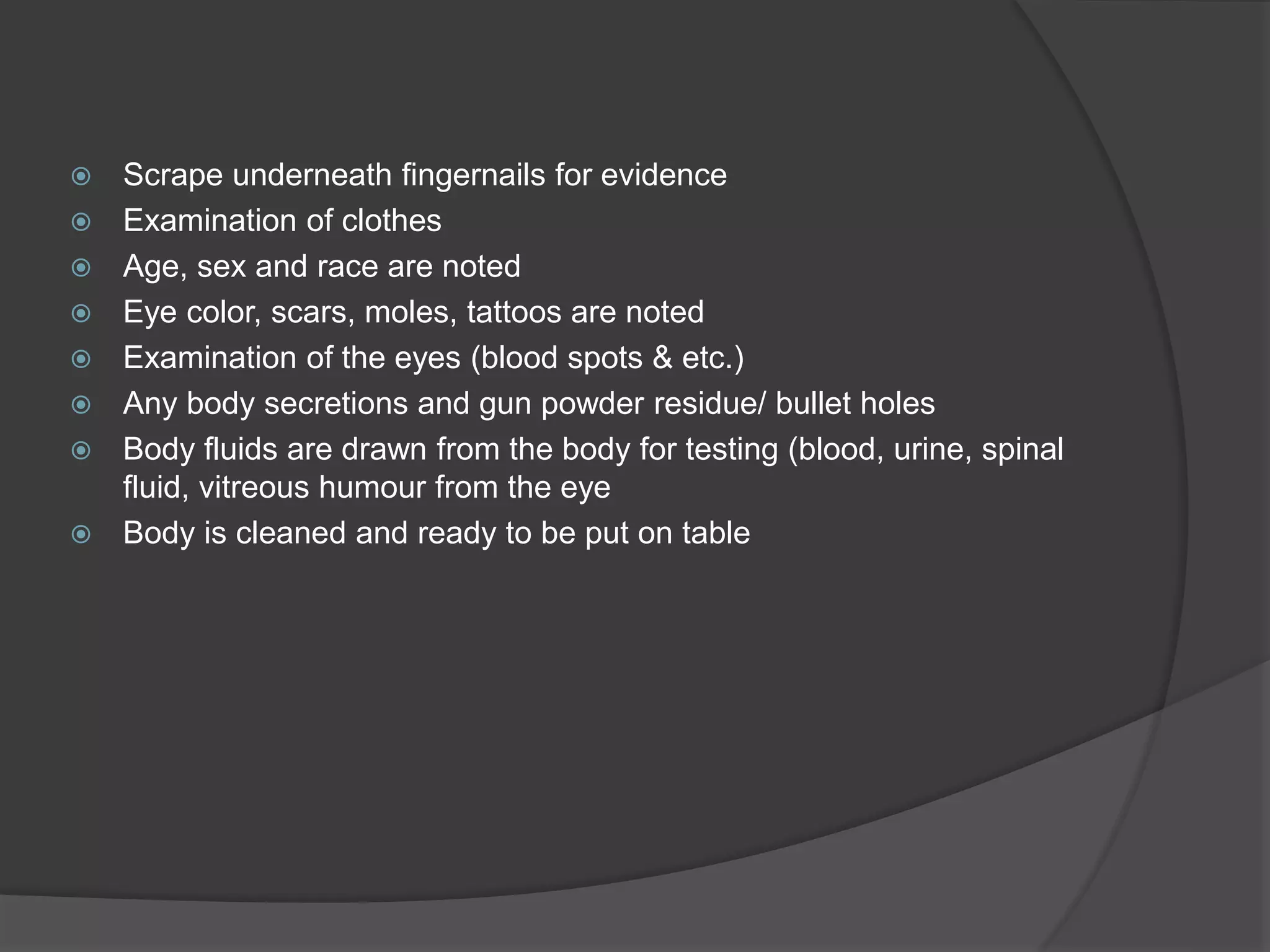  Scrape underneath fingernails for evidence
 Examination of clothes
 Age, sex and race are noted
 Eye color, scars, moles, tattoos are noted
 Examination of the eyes (blood spots & etc.)
 Any body secretions and gun powder residue/ bullet holes
 Body fluids are drawn from the body for testing (blood, urine, spinal
fluid, vitreous humour from the eye
 Body is cleaned and ready to be put on table
 
