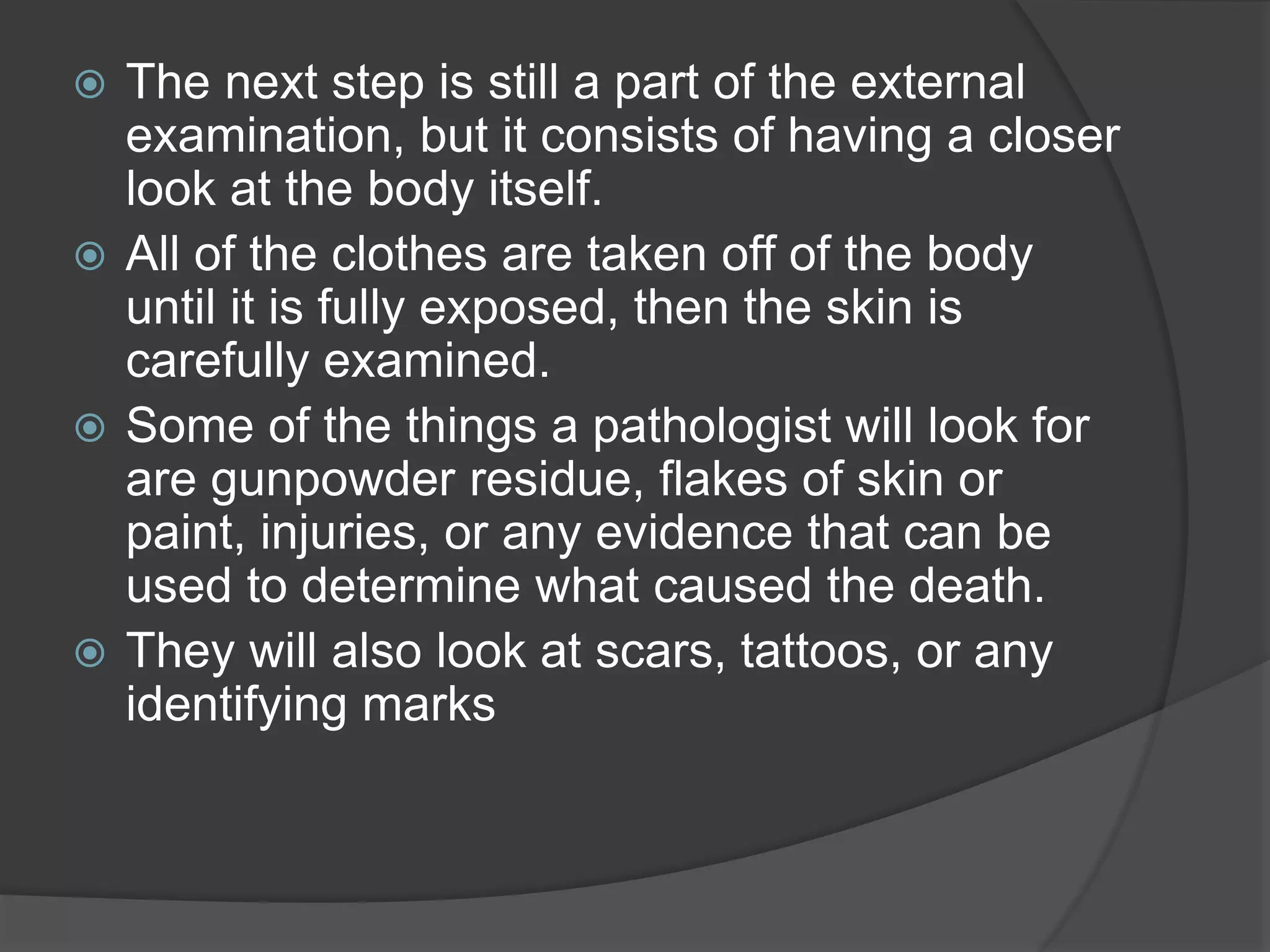  The next step is still a part of the external
examination, but it consists of having a closer
look at the body itself.
 All of the clothes are taken off of the body
until it is fully exposed, then the skin is
carefully examined.
 Some of the things a pathologist will look for
are gunpowder residue, flakes of skin or
paint, injuries, or any evidence that can be
used to determine what caused the death.
 They will also look at scars, tattoos, or any
identifying marks
 