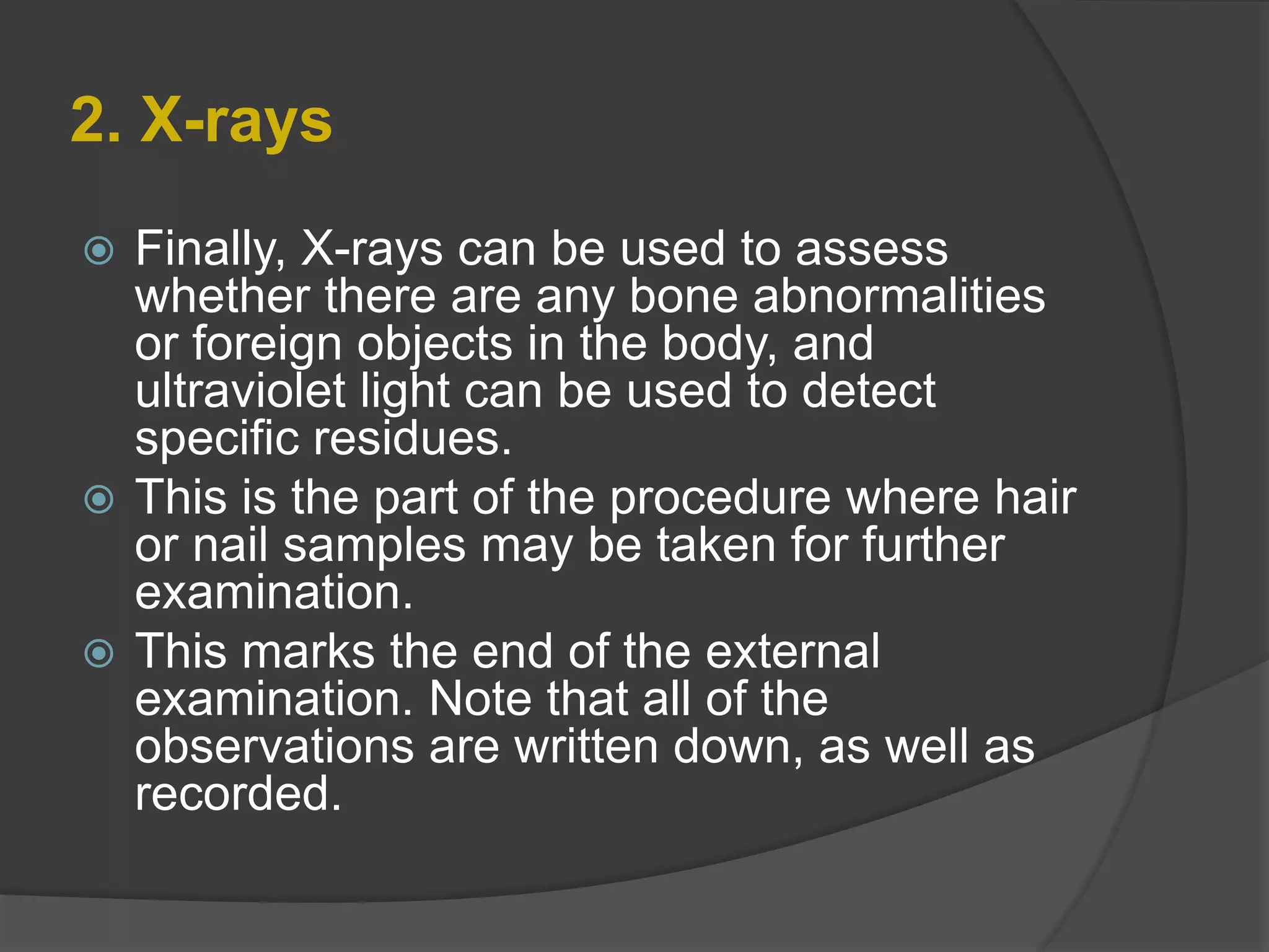 2. X-rays
 Finally, X-rays can be used to assess
whether there are any bone abnormalities
or foreign objects in the body, and
ultraviolet light can be used to detect
specific residues.
 This is the part of the procedure where hair
or nail samples may be taken for further
examination.
 This marks the end of the external
examination. Note that all of the
observations are written down, as well as
recorded.
 