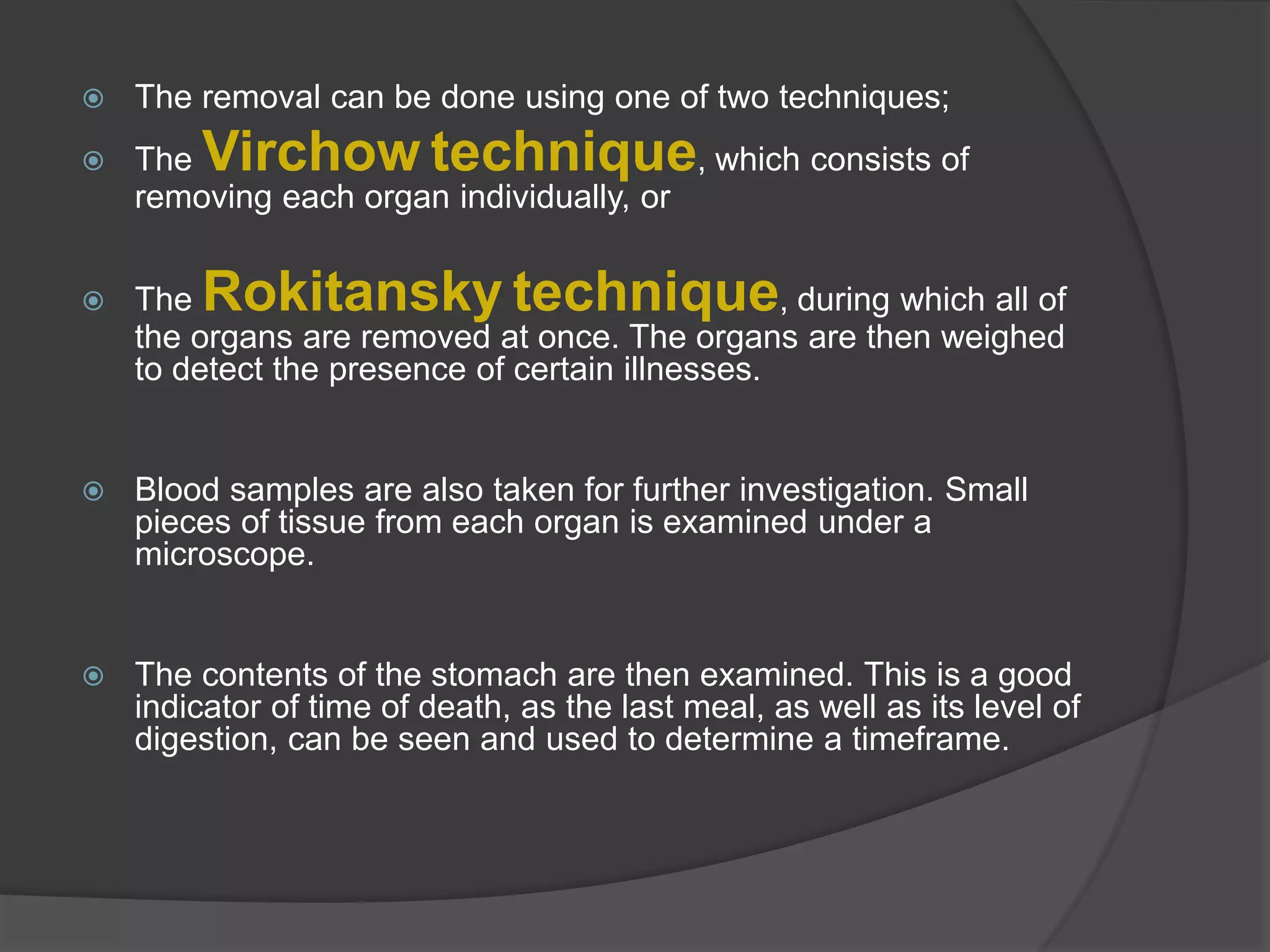  The removal can be done using one of two techniques;
 The Virchow technique, which consists of
removing each organ individually, or
 The Rokitansky technique, during which all of
the organs are removed at once. The organs are then weighed
to detect the presence of certain illnesses.
 Blood samples are also taken for further investigation. Small
pieces of tissue from each organ is examined under a
microscope.
 The contents of the stomach are then examined. This is a good
indicator of time of death, as the last meal, as well as its level of
digestion, can be seen and used to determine a timeframe.
 