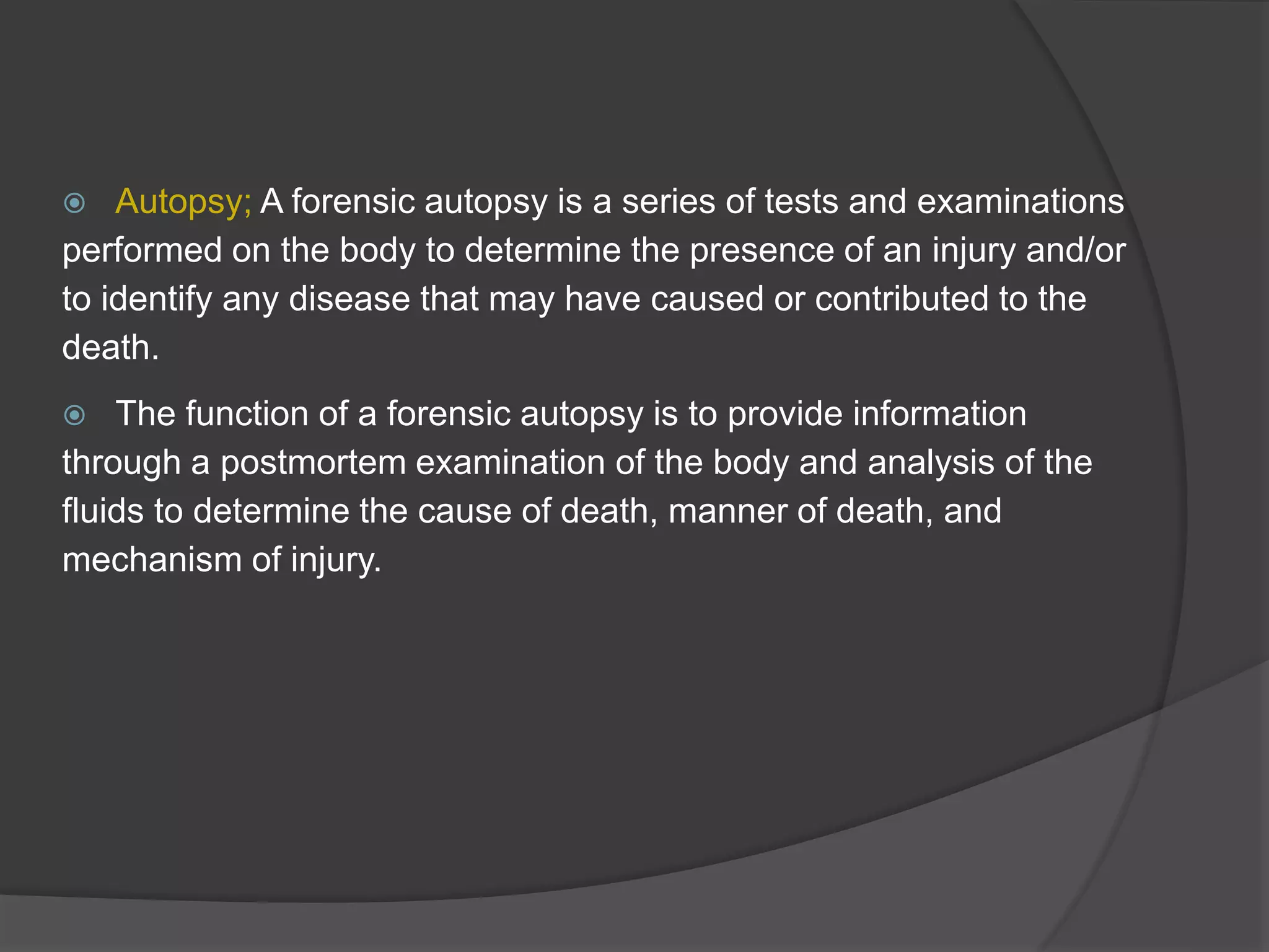  Autopsy; A forensic autopsy is a series of tests and examinations
performed on the body to determine the presence of an injury and/or
to identify any disease that may have caused or contributed to the
death.
 The function of a forensic autopsy is to provide information
through a postmortem examination of the body and analysis of the
fluids to determine the cause of death, manner of death, and
mechanism of injury.
 