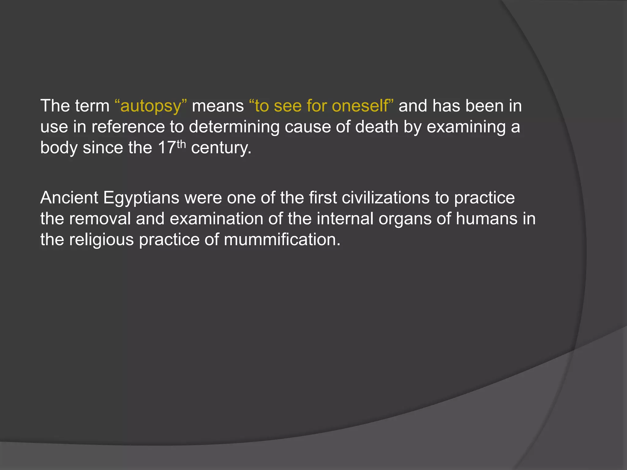 The term “autopsy” means “to see for oneself” and has been in
use in reference to determining cause of death by examining a
body since the 17th century.
Ancient Egyptians were one of the first civilizations to practice
the removal and examination of the internal organs of humans in
the religious practice of mummification.
 