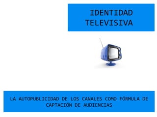 IDENTIDAD TELEVISIVA  LA AUTOPUBLICIDAD DE LOS CANALES COMO FÓRMULA DE CAPTACIÓN DE AUDIENCIAS 