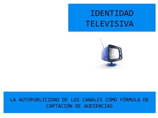IDENTIDAD
TELEVISIVA
LA AUTOPUBLICIDAD DE LOS CANALES COMO FÓRMULA DE
CAPTACIÓN DE AUDIENCIAS
 