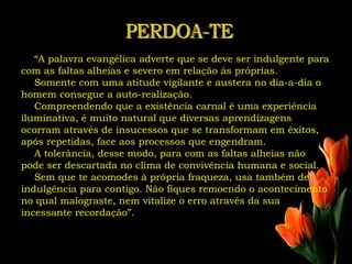 “A palavra evangélica adverte que se deve ser indulgente para
com as faltas alheias e severo em relação às próprias.
   Somente com uma atitude vigilante e austera no dia-a-dia o
homem consegue a auto-realização.
   Compreendendo que a existência carnal é uma experiência
iluminativa, é muito natural que diversas aprendizagens
ocorram através de insucessos que se transformam em êxitos,
após repetidas, face aos processos que engendram.
   A tolerância, desse modo, para com as faltas alheias não
pode ser descartada no clima de convivência humana e social.
   Sem que te acomodes à própria fraqueza, usa também de
indulgência para contigo. Não fiques remoendo o acontecimento
no qual malograste, nem vitalize o erro através da sua
incessante recordação”.
 