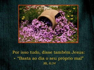 Por isso tudo, disse também Jesus:
 - “Basta ao dia o seu próprio mal”
              Mt, 6:34
 