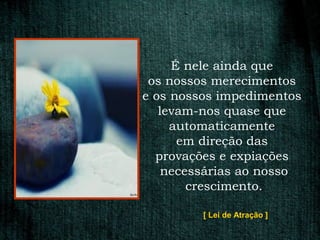 É nele ainda que
 os nossos merecimentos
e os nossos impedimentos
   levam-nos quase que
     automaticamente
      em direção das
  provações e expiações
    necessárias ao nosso
        crescimento.

         [ Lei de Atração ]
 
