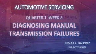 AUTOMOTIVE SERVICING
QUARTER 1 -WEEK 8
DIAGNOSING MANUAL
TRANSMISSION FAILURES
JUMAR A. BALDREZ
SUBJECT TEACHER
 