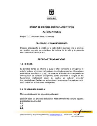 ALCALDÍA MAYOR
DE BOGOTÁ D.C.
(dirección oficina) Tel. (número y extensión) www.bogota.gov.co Información: Línea 195
104-CD-PO-FT-29-V1
OFICINA DE CONTROL DISCIPLINARIO INTERNO
AUTO DE PRUEBAS
Bogotá D.C., (fecha en letras y números)
OBJETO DEL PRONUNCIAMIENTO:
Procede el despacho a establecer la viabilidad de decretar o no la practica
de pruebas en aras de establecer la certeza de la falta y la presunta
responsabilidad del implicado
PREMISAS Y FUNDAMENTOS:
1.0. HECHOS:
La (entidad donde se informa la queja y oficio remisorio o en lugar de lo
anterior colocar el nombre del quejoso), (remitió las presentes diligencias a
este despacho o formulo queja) para que se adelantara la correspondiente
investigación de carácter disciplinario contra (nombres o cargos de los
funcionarios implicados), según las cuales, se pudieron presentar
irregularidades en (hecho que se investiga o resumir con dos puntos a parte,
cada una de las acusaciones endilgadas).
2.0. PRUEBA RECAUDADA:
Merecen destacarse las siguientes probanzas:
(colocar todas las pruebas recaudadas hasta el momento excepto aquellas
practicadas ilegalmente)
2.1.
2.2.
2.3.
 