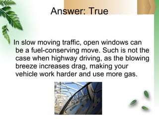 Answer: True In slow moving traffic, open windows can be a fuel-conserving move. Such is not the case when highway driving, as the blowing breeze increases drag, making your vehicle work harder and use more gas. 