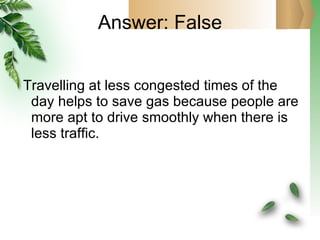 Answer: False Travelling at less congested times of the day helps to save gas because people are more apt to drive smoothly when there is less traffic. 