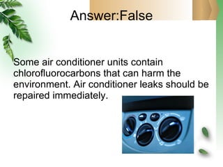Answer:False Some air conditioner units contain chlorofluorocarbons that can harm the environment. Air conditioner leaks should be repaired immediately. 
