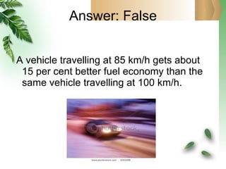 Answer: False A vehicle travelling at 85 km/h gets about 15 per cent better fuel economy than the same vehicle travelling at 100 km/h. 