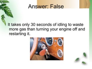 Answer: False It takes only 30 seconds of idling to waste more gas than turning your engine off and restarting it. 