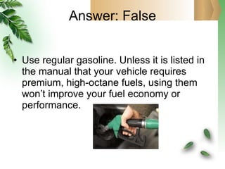 Answer: False Use regular gasoline. Unless it is listed in the manual that your vehicle requires premium, high-octane fuels, using them won’t improve your fuel economy or performance. 