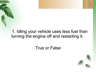 1. Idling your vehicle uses less fuel than  turning the engine off and restarting it.  True or False 