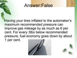 Answer:False Having your tires inflated to the automaker’s maximum recommended pressure can improve gas mileage by as much as 6 per cent. For every 3lbs below recommended pressure, fuel economy goes down by about 1 per cent. 