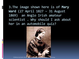 3.The image shown here is of Mary
Ward (27 April 1827 – 31 August
1869) an Anglo Irish amateur
scientist . Why should I ask about
her in an automobile quiz?
N Mohammed Sahil ,Mech Engg, Lourdes Matha College of Science and Technology
 