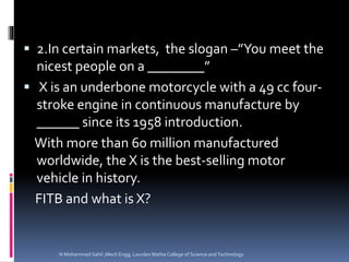  2.In certain markets, the slogan –”You meet the
nicest people on a ________”
 X is an underbone motorcycle with a 49 cc four-
stroke engine in continuous manufacture by
______ since its 1958 introduction.
With more than 60 million manufactured
worldwide, the X is the best-selling motor
vehicle in history.
FITB and what is X?
N Mohammed Sahil ,Mech Engg, Lourdes Matha College of Science and Technology
 
