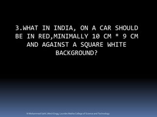 3.WHAT IN INDIA, ON A CAR SHOULD
BE IN RED,MINIMALLY 10 CM * 9 CM
AND AGAINST A SQUARE WHITE
BACKGROUND?
N Mohammed Sahil ,Mech Engg, Lourdes Matha College of Science and Technology
 