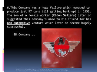 6.This Company was a huge failure which managed to
produce just 97 cars till getting bankrupt in 1951.
The son of a female worker (Eldon Sellers) later on
suggested this company’s name to his friend for his
non automotive venture which later on became hugely
successful.
ID Company ..
N Mohammed Sahil ,Mech Engg, Lourdes Matha College of Science and Technology
 