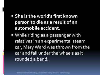  She is the world's first known
person to die as a result of an
automobile accident.
 While riding as a passenger with
relatives in an experimental steam
car, MaryWard was thrown from the
car and fell under the wheels as it
rounded a bend.
N Mohammed Sahil ,Mech Engg, Lourdes Matha College of Science and Technology
 