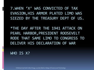 7.WHEN ‘X’ WAS CONVICTED OF TAX
EVASION,HIS ARMOR PLATED LIMO WAS
SIEZED BY THE TREASURY DEPT OF US.
*THE DAY AFTER THE 1941 ATTACK ON
PEARL HARBOR,PRESIDENT ROOSEVELT
RODE THAT SAME LIMO TO CONGRESS TO
DELIVER HIS DECLARATION OF WAR
WHO IS X?
N Mohammed Sahil ,Mech Engg, Lourdes Matha College of Science and Technology
 