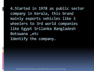 4.Started in 1978 as public sector
company in Kerala, this brand
mainly exports vehicles like 3
wheelers to 3rd world companies
like Egypt Srilanka Bangladesh
Botswana ,etc
Identify the company.
N Mohammed Sahil ,Mech Engg, Lourdes Matha College of Science and Technology
 