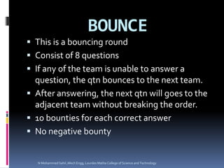 BOUNCE
 This is a bouncing round
 Consist of 8 questions
 If any of the team is unable to answer a
question, the qtn bounces to the next team.
 After answering, the next qtn will goes to the
adjacent team without breaking the order.
 10 bounties for each correct answer
 No negative bounty
N Mohammed Sahil ,Mech Engg, Lourdes Matha College of Science and Technology
 
