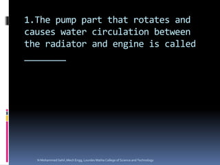 1.The pump part that rotates and
causes water circulation between
the radiator and engine is called
________
N Mohammed Sahil ,Mech Engg, Lourdes Matha College of Science and Technology
 