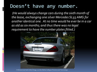 Doesn’t have any number.
(He would always change cars during the sixth month of
the lease, exchanging one silver Mercedes SL55 AMG for
another identical one. At no time would he ever be in a car
as old as six months; and thus there was no legal
requirement to have the number plates fitted.)
N Mohammed Sahil ,Mech Engg, Lourdes Matha College of Science and Technology
 