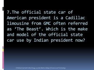 7.The official state car of
American president is a Cadillac
limousine from GMC often referred
as ‘The Beast’. Which is the make
and model of the official state
car use by Indian president now?
N Mohammed Sahil ,Mech Engg, Lourdes Matha College of Science and Technology
 