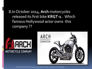 8.In October 2014, Arch motorcycles
released its first bike KRGT-1 . Which
famous Hollywood actor owns this
company ??
N Mohammed Sahil ,Mech Engg, Lourdes Matha College of Science and Technology
 
