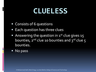 CLUELESS
 Consists of 6 questions
 Each question has three clues
 Answering the question in 1st clue gives 15
bounties, 2nd clue 10 bounties and 3rd clue 5
bounties.
 No pass
N Mohammed Sahil ,Mech Engg, Lourdes Matha College of Science and Technology
 